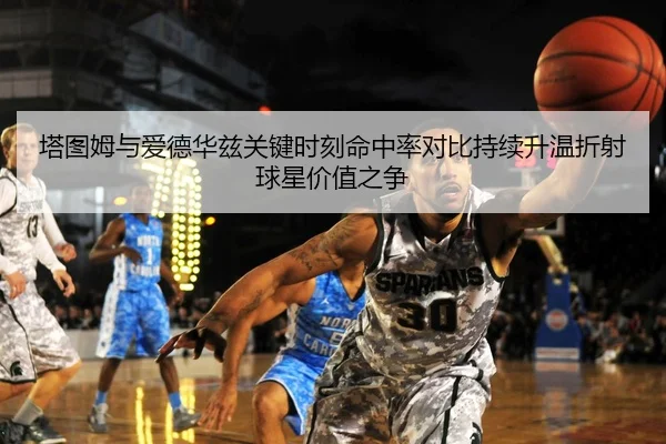 塔图姆与爱德华兹关键时刻命中率对比持续升温折射球星价值之争