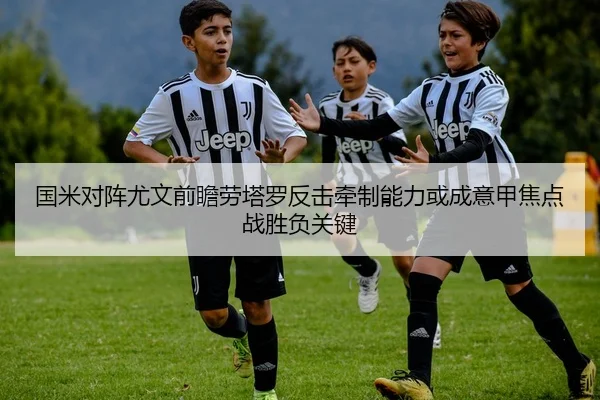 国米对阵尤文前瞻劳塔罗反击牵制能力或成意甲焦点战胜负关键